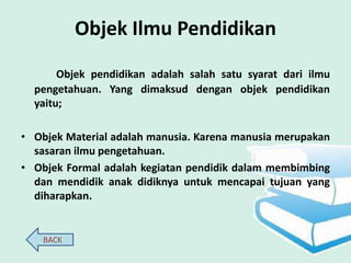 Objek Ilmu Pendidikan
       Objek pendidikan adalah salah satu syarat dari ilmu
  pengetahuan. Yang dimaksud dengan objek pendidikan
  yaitu;

• Objek Material adalah manusia. Karena manusia merupakan
  sasaran ilmu pengetahuan.
• Objek Formal adalah kegiatan pendidik dalam membimbing
  dan mendidik anak didiknya untuk mencapai tujuan yang
  diharapkan.


    BACK
 