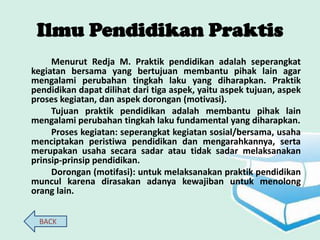 Ilmu Pendidikan Praktis
     Menurut Redja M. Praktik pendidikan adalah seperangkat
kegiatan bersama yang bertujuan membantu pihak lain agar
mengalami perubahan tingkah laku yang diharapkan. Praktik
pendidikan dapat dilihat dari tiga aspek, yaitu aspek tujuan, aspek
proses kegiatan, dan aspek dorongan (motivasi).
     Tujuan praktik pendidikan adalah membantu pihak lain
mengalami perubahan tingkah laku fundamental yang diharapkan.
     Proses kegiatan: seperangkat kegiatan sosial/bersama, usaha
menciptakan peristiwa pendidikan dan mengarahkannya, serta
merupakan usaha secara sadar atau tidak sadar melaksanakan
prinsip-prinsip pendidikan.
     Dorongan (motifasi): untuk melaksanakan praktik pendidikan
muncul karena dirasakan adanya kewajiban untuk menolong
orang lain.


  BACK
 