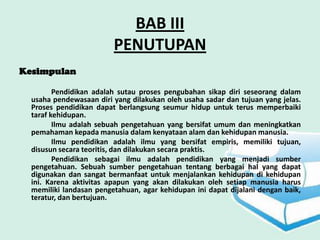 BAB III
                         PENUTUPAN
Kesimpulan

         Pendidikan adalah sutau proses pengubahan sikap diri seseorang dalam
  usaha pendewasaan diri yang dilakukan oleh usaha sadar dan tujuan yang jelas.
  Proses pendidikan dapat berlangsung seumur hidup untuk terus memperbaiki
  taraf kehidupan.
         Ilmu adalah sebuah pengetahuan yang bersifat umum dan meningkatkan
  pemahaman kepada manusia dalam kenyataan alam dan kehidupan manusia.
         Ilmu pendidikan adalah ilmu yang bersifat empiris, memiliki tujuan,
  disusun secara teoritis, dan dilakukan secara praktis.
         Pendidikan sebagai ilmu adalah pendidikan yang menjadi sumber
  pengetahuan. Sebuah sumber pengetahuan tentang berbagai hal yang dapat
  digunakan dan sangat bermanfaat untuk menjalankan kehidupan di kehidupan
  ini. Karena aktivitas apapun yang akan dilakukan oleh setiap manusia harus
  memiliki landasan pengetahuan, agar kehidupan ini dapat dijalani dengan baik,
  teratur, dan bertujuan.
 