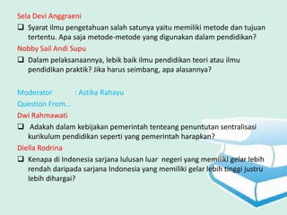 Sela Devi Anggraeni
 Syarat ilmu pengetahuan salah satunya yaitu memiliki metode dan tujuan
   tertentu. Apa saja metode-metode yang digunakan dalam pendidikan?
Nobby Sail Andi Supu
 Dalam pelaksanaannya, lebik baik ilmu pendidikan teori atau ilmu
   pendidikan praktik? Jika harus seimbang, apa alasannya?

Moderator         : Astika Rahayu
Question From…
Dwi Rahmawati
 Adakah dalam kebijakan pemerintah tenteang penuntutan sentralisasi
   kurikulum pendidikan seperti yang pemerintah harapkan?
Diella Rodrina
 Kenapa di Indonesia sarjana lulusan luar negeri yang memiliki gelar lebih
   rendah daripada sarjana Indonesia yang memiliki gelar lebih tinggi justru
   lebih dihargai?
 