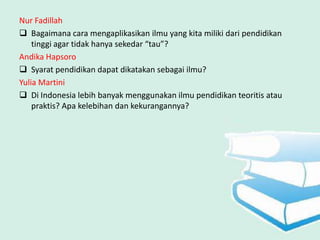Nur Fadillah
 Bagaimana cara mengaplikasikan ilmu yang kita miliki dari pendidikan
    tinggi agar tidak hanya sekedar “tau”?
Andika Hapsoro
 Syarat pendidikan dapat dikatakan sebagai ilmu?
Yulia Martini
 Di Indonesia lebih banyak menggunakan ilmu pendidikan teoritis atau
    praktis? Apa kelebihan dan kekurangannya?
 
