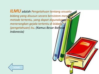 ILMU adalah Pengetahuan tentang sesuatu
bidang yang disusun secara bersistem menurut
metode tertentu, yang dapat digunakan untuk
menerangkan gejala tertentu di bidang
(pengetahuan) itu. (Kamus Besar Bahasa
Indonesia)




  HOME
 