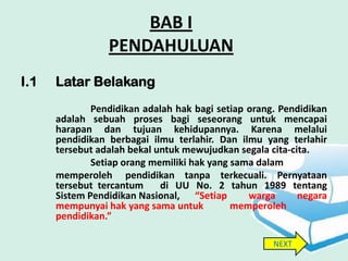 BAB I
                 PENDAHULUAN
I.1   Latar Belakang
              Pendidikan adalah hak bagi setiap orang. Pendidikan
      adalah sebuah proses bagi seseorang untuk mencapai
      harapan dan tujuan kehidupannya. Karena melalui
      pendidikan berbagai ilmu terlahir. Dan ilmu yang terlahir
      tersebut adalah bekal untuk mewujudkan segala cita-cita.
              Setiap orang memiliki hak yang sama dalam
      memperoleh pendidikan tanpa terkecuali. Pernyataan
      tersebut tercantum     di UU No. 2 tahun 1989 tentang
      Sistem Pendidikan Nasional, “Setiap       warga      negara
      mempunyai hak yang sama untuk          memperoleh
      pendidikan.”

                                                     NEXT
 