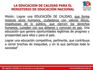 LA EDUCACION DE CALIDAD PARA EL MINISTERIO DE EDUCACIÓN NACIONALMisión: Lograruna EDUCACIÓN DE CALIDAD, queformemejoressereshumanos, ciudadanos con valoreséticos, respetuosos de lo público, queejercen los derechoshumanos, cumplen con susdeberes y conviven en paz. Unaeducaciónquegenereoportunidadeslegítimas de progreso y prosperidad paraellosy para el país. Lograrunaeducación competitiva, pertinente, quecontribuyaa cerrar brechas de inequidad, y en la que participa toda la sociedad” 