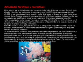 Actividades turísticas y recreativas   El turismo es una actividad importante en algunas de las islas del Parque Nacional. En los últimos años las Islas Cíes han recibido aproximadamente unos 145.000 visitantes anuales y Ons unos 65.000, ya que en ambas existe un servicio regular de transporte de pasajeros para visitarlas en Semana Santa, fines de semana de mayo y período estival. Existen cupos de visita para evitar que se produzca una masificación excesiva que ocasione un deterioro de los ecosistemas. Hay determinadas zonas en las que, por razones de seguridad del visitante, por su fragilidad, o por el elevado valor ecológico que representan, el acceso no está permitido. Es el caso, por ejemplo, de las zonas de cría de gaviotas y cormoranes. Las actividades de buceo, navegación y fondeo en las aguas del Parque Nacional está reguladas mediante autorizaciones, en cumplimiento de la normativa vigente y con el objetivo de que se realizan de un modo sostenible. Se están realizando esfuerzos para promover un turismo comprometido con el medio ambiente y con el conocimiento de los valores naturales del Parque Nacional. El programa de educación ambiental con escolares, la oferta de itinerarios guiados y la elaboración de material divulgativo son algunas de las acciones que se están realizando para conseguir un uso público compatible con la conservación. Actividades como el senderismo y la observación de fauna y flora permiten al visitante combinar el disfrute con la interpretación de la naturaleza. 