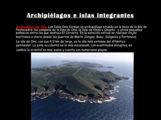 Archipiélagos e islas integrantes Archipiélago de Ons :   Las Islas Ons forman un archipiélago situado en la boca de la Ría de Pontevedra. Se compone de la Isla de Ons, la Isla de Onza u Onzeta , y otros pequeños peñascos entre los que destaca El Corveiro. En la estación estival se realizan viajes marítimos a diario desde los puertos de Marín ,Cangas ,Bueu ,Sangenio y Portonovo .   La isla de Ons, con sus 4,9 km de largo, es la isla más extensa del Atlántico peninsular. La zona occidental es la más escarpada, con acantilados abruptos, en cambio la oriental es mas suave y cuenta con numerosas playas.   