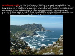 Archipiélago de las Cíes:   Las Islas Cíes forman un archipiélago situado en la boca de la Ría de Vigo ,perteneciente a las Rías Bajas, en la Provincia de Pontevedra (Galicia ,España).Esta formada por la isla de San Martiño ,la isla de Faro y la isla de Monteagudo .Pertenecen al municipio de Vigo. Fueron declaradas Parque Natural en 1980, y están incluidas en el Parque Nacional Marítimo -Terrestre de las Islas Atlánticas de Galicia creado en 2002. En febrero del año 2007 el periódico británico The Guardian eligió la playa de Rodas, en la isla de Monteagudo, como "la playa más bonita del mundo".  