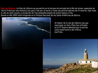 Isla de Sálvora:  La Isla de Sálvora se encuentra en la bocana de entrada de la Ría de Arosa, separada de tierra firme por una distancia de unos 3 km por el norte y tiene una altitud máxima de 71 metros. Casi toda la isla es zona rocosa, a excepción de tres pequeñas playas de arena blanca y fina.  Desde el año 2002 está integrada en el Parque Nacional de las Islas Atlánticas de Galicia. Al hablar de la isla de Sálvora hay que mencionar su faro. Éste fue utilizado en la 2ª Guerra Mundial por la marina como observatorio del tráfico marítimo. 