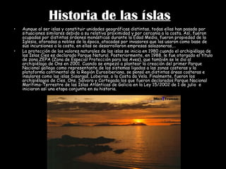 Historia de las íslas Aunque al ser islas y constituir unidades geográficas distintas, todas ellas han pasado por situaciones similares debido a su relativa proximidad y por cercanía a la costa. Así, fueron ocupadas por distintas órdenes monásticas durante la Edad Media, fueron propiedad de la Iglesia, aforadas a nobles de la época, atacadas por invasores que las usaron como base de sus incursiones a la costa, en ellas se desarrollaron empresas salazoneras,… La protección de los valores naturales de las islas se inicia en 1980 cuando el archipiélago de las Islas Cíes es declarado Parque Natural. Posteriormente, en 1988, le fue otorgado el título de zona ZEPA (Zona de Especial Protección para las Aves), que también se le dio al archipiélago de Ons en 2001. Cuando se empezó a plantear la creación del primer Parque Nacional gallego como representante de los sistemas ligados a las zonas costeras y la plataforma continental de la Región Eurosiberiana, se pensó en distintas áreas costeras e insulares como las islas Sisargas, Lobeiras, o la Costa da Vela. Finalmente, fueron los archipiélagos de Cíes, Ons, Sálvora y Cortegada los que fueron declarados Parque Nacional Marítimo-Terrestre de las Islas Atlánticas de Galicia en la Ley 15/2002 de 1 de julio  e iniciaron así una etapa conjunta en su historia. 