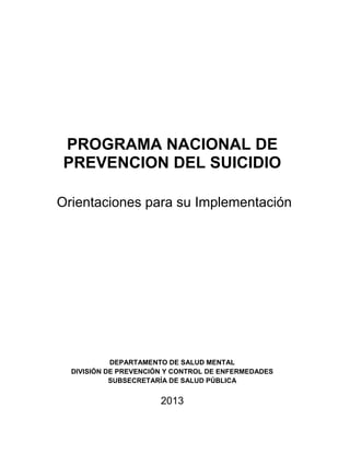 PROGRAMA NACIONAL DE
PREVENCION DEL SUICIDIO
Orientaciones para su Implementación
DEPARTAMENTO DE SALUD MENTAL
DIVISIÓN DE PREVENCIÓN Y CONTROL DE ENFERMEDADES
SUBSECRETARÍA DE SALUD PÚBLICA
2013
 