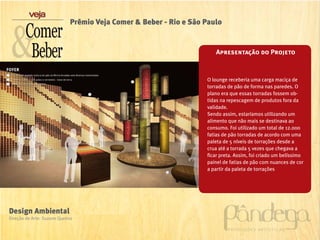 Prêmio Veja Comer & Beber - Rio e São Paulo


                                                                      Apresentação do Projeto


                                                                   O lounge receberia uma carga maciça de
                                                                   torradas de pão de forma nas paredes. O
                                                                   plano era que essas torradas fossem ob-
                                                                   tidas na repescagem de produtos fora da
                                                                   validade.
                                                                   Sendo assim, estaríamos utilizando um
                                                                   alimento que não mais se destinava ao
                                                                   consumo. Foi utilizado um total de 12.000
                                                                   fatias de pão torradas de acordo com uma
                                                                   paleta de 5 níveis de torrações desde a
                                                                   crua até a torrada 5 vezes que chegava a
                                                                   ficar preta. Assim, foi criado um belíssimo
                                                                   painel de fatias de pão com nuances de cor
                                                                   a partir da paleta de torrações




Design Ambiental
Direção de Arte: Suzane Queiroz
 