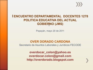 I ENCUENTRO DEPARTAMENTAL DOCENTES 1278
      POLITICA EDUCATIVA DEL ACTUAL
              GOBIERNO (JMS)

                Popayán, mayo 20 de 2011



           OVER DORADO CARDONA
   Secretario de Asuntos Laborales y Jurídicos FECODE

           overdocar_colon@yahoo.es
          overdocar.colon@gmail.com
         http://overdorado.blogspot.com
 