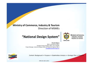Ministry of Commerce, Industry & Tourism 
Direction of MSMEs 
“National Design System” 
Ricardo Mejía S. 
R&D+i consultant at MCIT. 
Strategic Product Designer (MSc. hons‐TUDelft). 
Project Manager, Industrial Designer (BA) and Industrial Engineer (BSc.). 
jmejia@mincomercio.gov.co. 
Content: Background >> Purpose >> Stakeholders Analysis >> Strategic Plan >> Progress 
JRMS V01 28/11/2011 
1 
 