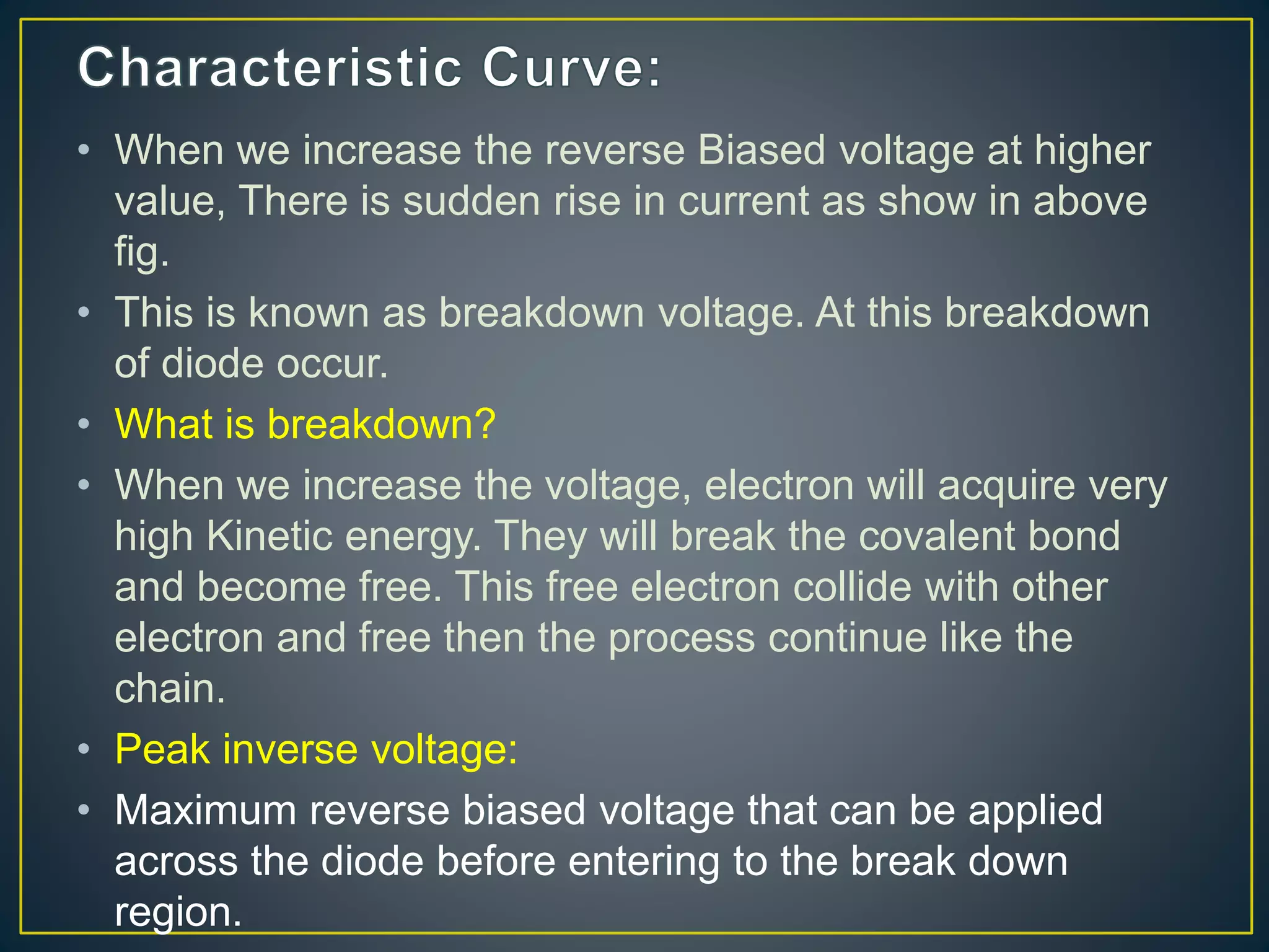 • When we increase the reverse Biased voltage at higher
value, There is sudden rise in current as show in above
fig.
• This is known as breakdown voltage. At this breakdown
of diode occur.
• What is breakdown?
• When we increase the voltage, electron will acquire very
high Kinetic energy. They will break the covalent bond
and become free. This free electron collide with other
electron and free then the process continue like the
chain.
• Peak inverse voltage:
• Maximum reverse biased voltage that can be applied
across the diode before entering to the break down
region.
 