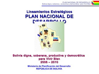 PLAN NACIONAL DE DESARROLLO:
Bolivia digna, soberana, productiva y democrática para Vivir Bien
Lineamientos EstratégicosLineamientos Estratégicos
PLAN NACIONAL DEPLAN NACIONAL DE
DESARROLLODESARROLLO
Bolivia digna, soberana, productiva y democráticaBolivia digna, soberana, productiva y democrática
para Vivir Bienpara Vivir Bien
2006 – 20102006 – 2010
Ministerio de Planificación del Desarrollo
REPÚBLICA DE BOLIVIA
 