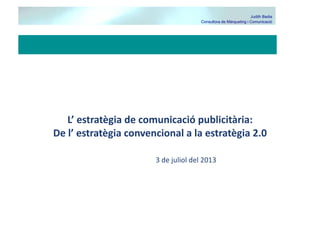 Judith Badia
Consultora de Màrqueting i Comunicació

L’	
  estratègia	
  de	
  comunicació	
  publicitària:	
  	
  
De	
  l’	
  estratègia	
  convencional	
  a	
  la	
  estratègia	
  2.0	
  
3	
  de	
  juliol	
  del	
  2013	
  

 