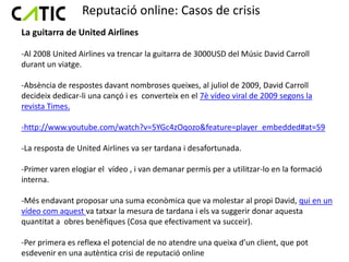 Reputació online: Casos de crisis
La guitarra de United Airlines

-Al 2008 United Airlines va trencar la guitarra de 3000USD del Músic David Carroll
durant un viatge.

-Absència de respostes davant nombroses queixes, al juliol de 2009, David Carroll
decideix dedicar-li una cançó i es converteix en el 7è vídeo viral de 2009 segons la
revista Times.

-http://www.youtube.com/watch?v=5YGc4zOqozo&feature=player_embedded#at=59

-La resposta de United Airlines va ser tardana i desafortunada.

-Primer varen elogiar el vídeo , i van demanar permís per a utilitzar-lo en la formació
interna.

-Més endavant proposar una suma econòmica que va molestar al propi David, qui en un
vídeo com aquest va tatxar la mesura de tardana i els va suggerir donar aquesta
quantitat a obres benèfiques (Cosa que efectivament va succeir).

-Per primera es reflexa el potencial de no atendre una queixa d’un client, que pot
esdevenir en una autèntica crisi de reputació online
 