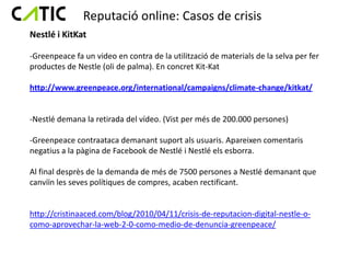 Reputació online: Casos de crisis
Nestlé i KitKat

-Greenpeace fa un video en contra de la utilització de materials de la selva per fer
productes de Nestle (oli de palma). En concret Kit-Kat

http://www.greenpeace.org/international/campaigns/climate-change/kitkat/


-Nestlé demana la retirada del vídeo. (Vist per més de 200.000 persones)

-Greenpeace contraataca demanant suport als usuaris. Apareixen comentaris
negatius a la pàgina de Facebook de Nestlé i Nestlé els esborra.

Al final desprès de la demanda de més de 7500 persones a Nestlé demanant que
canviïn les seves polítiques de compres, acaben rectificant.


http://cristinaaced.com/blog/2010/04/11/crisis-de-reputacion-digital-nestle-o-
como-aprovechar-la-web-2-0-como-medio-de-denuncia-greenpeace/
 