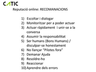 Reputació online: RECOMANACIONS

    1) Escoltar i dialogar
    2) Monitoritzar per a poder actuar
    3) Actuar ràpidament i unir-se a la
        conversa
    4) Assumir la responsabilitat
    5) Ser humans (Bons Humans) /
        disculpar-se honestament
    6) No llançar “Pilotes fora”
    7) Demanar Ajuda
    8) Resoldre-ho
    9) Reaccionar
    10) Aprendre dels errors
 
