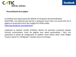 Altres eïnes
  Personalització de la pàgina


La interfície que aquest porta per defecte no té opcions de personalització
StaticHTML, una aplicació que permet a qualsevol usuari crear una secció dins de la
pàgina en la qual pot inserir des imatges fins HTML estàtic
http://aps.facebook.com/statichtml/

L'aplicació és bastant senzilla d'utilitzar, donem els permisos necessaris perquè
funcioni correctament, triem les pàgines que volem personalitzar i llest, ens
apareixerà el panell de configuració on podrem entre tantes altres instal obligar
l'usuari a donar-li a "M'Agrada" si desitja veure el contingut.
 
