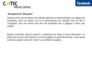 Altres eïnes
Recopilació de “Me gusta”
LikeJournal és com bé descriu la mateixa aplicació un bookmarking o una pàgina de
marcadors, però en aquest cas té la particularitat de recopilar tots els like o
"m'agrada" que vam donar tant dins de Facebook com a pàgines o blocs que
visitem.


Només necessites donar-li permís a l'aplicació per llegir la teva informació i et
llistés tots els teus like indicant la url de la pàgina, la quantitat de like. A més sobre
la dreta es poden veure els "amics" que utilitzen la pàgina,
 
