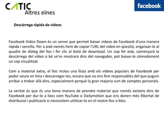 Altres eïnes
   Descàrrega ràpida de vídeos



Facebook Video Down és un servei que permet baixar vídeos de Facebook d'una manera
ràpida i senzilla. Per a això només hem de copiar l'URL del vídeo en qüestió, enganxar-lo al
quadre de diàleg del lloc i fer clic al botó de download. Un cop fet això, començarà la
descàrrega del vídeo o bé se'ns mostrarà dins del navegador, pot baixar-lo còmodament
un cop visualitzat.

Com a material extra, el lloc inclou una llista amb els vídeos populars de Facebook per
poder veure en línia i descarregar-los, encara que no ens fem responsables del que puguin
arribar a trobar allà dins, especialment perquè la gran majoria surt de comptes personals.

La veritat és que és una bona manera de prendre material que només existeix dins de
Facebook per dur-lo a llocs com YouTube o Dailymotion que ens donen més llibertat de
distribució i publicació si necessitem utilitzar-lo en el nostre lloc o bloc.
 