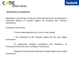 Altres eïnes
 Monitoritzar la competència


HyperAlerts, una eina que t'envia per email informes de les actualitzacions i
comentaris deixats en aquelles pàgines de Facebook que t'interessi
monitoritzar.

El procés és molt senzill:

          * Entra a www.hyperalerts.no i crea un nou compte

         * Ara introdueix la URL d'aquella pàgina de fans que vulguis
monitoritzar

         *A continuació configura paràmetres com freqüència de
l'enviament d'informes, hora, contingut a monitoritzar
                                     ...
         *Repeteix el mateix procés amb totes aquelles pàgines que vulguis
monitoritzar
 