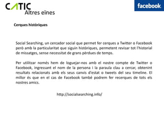 Altres eïnes
Cerques històriques



 Social Searching, un cercador social que permet fer cerques a Twitter o Facebook
 però amb la particularitat que siguin històriques, permetent revisar tot l'historial
 de missatges, sense necessitat de grans pèrdues de temps.

 Per utilitzar només hem de loguejar-nos amb el nostre compte de Twitter o
 Facebook, ingressant el nom de la persona i la paraula clau a cercar, obtenint
 resultats relacionats amb els seus canvis d'estat o tweets del seu timeline. El
 millor és que en el cas de Facebook també podrem fer recerques de tots els
 nostres amics.

                          http://socialsearching.info/
 