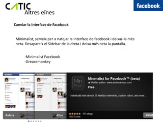 Altres eïnes
Canviar la Interface de Facebook


 Minimalist, serveix per a natejar la Interface de facebook i deixar-la més
 neta. Desapareix el Sidebar de la dreta i deixa més neta la pantalla.


      -Minimalist Facebook
      -Greasemonkey
 