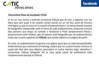 Altres eïnes
Sincronitzar fotos de Facebook i Flickr
Hi ha un nou servei a internet anomenat Pikhub que té com a objectiu unir les
fotos que vam pujar a les nostres xarxes socials en un sol lloc, però de manera
intel·ligent ja que es basa en la creació d'esdeveniments i la sincronització massiva
de fotografies relacionades amb el tema de cada esdeveniment, d'aquesta manera
tota persona que tingui un compte a Facebook o Flickr (properament Picasa i
posteriorment amb Twitter), pot col.laborar amb fotografies per als esdeveniments
creats per usuaris registrats de Pikhub, que també obtenen un pàgina de perfil.

En crear un esdeveniment es genera una pàgina igual que un codi personalitzable
d'identificació que anomenem # hashtag, mateix que els usuaris hauran col.locar al
costat del títol dels seus àlbums, permetent al nostre sistema llegir, identificar i
sincronitzar l'àlbum fotogràfic de la seva xarxa social de preferència amb
l'esdeveniment desitjat en Pikhub.
 