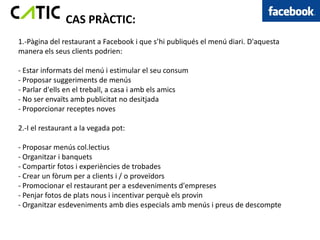 CAS PRÀCTIC:
1.-Pàgina del restaurant a Facebook i que s’hi publiqués el menú diari. D'aquesta
manera els seus clients podrien:

- Estar informats del menú i estimular el seu consum
- Proposar suggeriments de menús
- Parlar d'ells en el treball, a casa i amb els amics
- No ser envaïts amb publicitat no desitjada
- Proporcionar receptes noves

2.-I el restaurant a la vegada pot:

- Proposar menús col.lectius
- Organitzar i banquets
- Compartir fotos i experiències de trobades
- Crear un fòrum per a clients i / o proveïdors
- Promocionar el restaurant per a esdeveniments d'empreses
- Penjar fotos de plats nous i incentivar perquè els provin
- Organitzar esdeveniments amb dies especials amb menús i preus de descompte
 