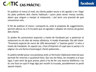 CAS PRÀCTIC:
En publicar el menú al matí, els clients poden veure si els agrada o no i llegir
els plats preferits dels clients habituals i quins plats tenen menys sortida,
abans que vinguin a menjar al restaurant, i així tenir una previsió de què
consumiran més.

El fet de publicar el menú i compartir-lo, amb la proposta de suggeriments,
permet adonar-se si hi ha plats que no agraden i adaptar els menús als gustos
dels clients.

Es poden fer promocions especials a través de Facebook per a potenciar el
restaurant en els dies de menys afluència. A mode d'exemple: Dia del client.
"Promoció especial de menú de 10% descompte" o "postres gratis" si véns a
través de Facebook. En aquest cas, s'han d'imprimir el cupó que es penja a la
pàgina i és una forma d'aconseguir clients potencials ...

Es podria també posar una pestanya amb un formulari (Aplicació externa) que
permeti fer reserves a qualsevol hora. Qui veu les fotos, les receptes o el que
sigui, li pot venir de gust provar, però si ha de fer una reserva telefònica i no
és una hora en què hi hagi algú per recollir la trucada, possiblement es perdi
aquest impuls.
 