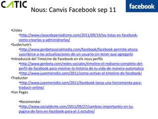 Nous: Canvis Facebook sep 11

•Llistes
      •http://www.clasesdeperiodismo.com/2011/09/19/las-listas-en-facebook-
      como-crearlas-y-administrarlas/
•Susbcriure’s
      •http://www.genbetasocialmedia.com/facebook/facebook-permite-ahora-
      suscribirse-a-las-actualizaciones-de-un-usuario-sin-tener-que-agregarlo
•Introducció del TimeLine de Facebook en els nous perfils
      •http://www.genbeta.com/redes-sociales/timeline-el-rediseno-completo-del-
      perfil-de-facebook-para-mostrar-la-historia-de-tu-vida-de-manera-automatica
      •http://www.juanmerodio.com/2011/como-activar-el-timeline-de-facebook/
•Traductor
      •http://www.juanmerodio.com/2011/facebook-lanza-una-herramienta-para-
      traducir-online/
•Fan Pages

    •Recomendar
    •http://www.socialdente.com/2011/09/27/cambios-importantes-en-tu-
    pagina-de-fans-en-facebook-para-el-1-octubre/
 