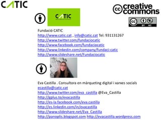 Fundació CATIC
http://www.catic.cat , info@catic.cat Tel: 931131267
http://www.twitter.com/fundaciocatic
http://www.facebook.com/fundaciocatic
http://www.linkedin.com/company/fundaci-catic
http://www.slideshare.net/Fundaciocatic




Eva Castilla . Consultora en màrqueting digital i xarxes socials
ecastilla@catic.cat
http://www.twitter.com/eva_castilla @Eva_Castilla
http://gplus.to/evacastilla
http://es-la.facebook.com/eva.castilla
http://es.linkedin.com/in/evacastilla
http://www.slideshare.net/Eva_Castilla
http://panoplis.blogspot.com http://evacastilla.wordpress.com
 