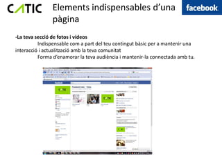 Elements indispensables d’una
               pàgina
-La teva secció de fotos i vídeos
          Indispensable com a part del teu contingut bàsic per a mantenir una
interacció i actualització amb la teva comunitat
          Forma d’enamorar la teva audiència i mantenir-la connectada amb tu.
 