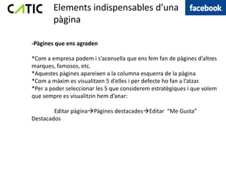 Elements indispensables d’una
        pàgina

-Pàgines que ens agraden

*Com a empresa podem i s’aconsella que ens fem fan de pàgines d’altres
marques, famosos, etc.
*Aquestes pàgines apareixen a la columna esquerra de la pàgina
*Com a màxim es visualitzen 5 d’elles i per defecte ho fan a l’atzar.
*Per a poder seleccionar les 5 que considerem estratègiques i que volem
que sempre es visualitzin hem d’anar:

        Editar pàginaPàgines destacadesEditar “Me Gusta”
Destacados
 