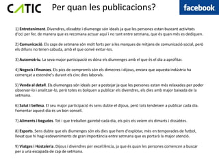 Per quan les publicacions?

1) Entreteniment. Divendres, dissabte i diumenge són ideals ja que les persones estan buscant activitats
d'oci per fer, de manera que es recomana actuar aquí i no tant entre setmana, que és quan més es dediquen.

2) Comunicació. Els caps de setmana són molt forts per a les marques de mitjans de comunicació social, però
els dilluns no tenen cabuda, amb el que convé evitar-los.

3) Automotriu. La seva major participació es dóna els diumenges amb el que és el dia a aprofitar.

4) Negocis i finances. Els pics de compromís són els dimecres i dijous, encara que aquesta indústria ha
començat a estendre's durant els cinc dies laborals.

5) Venda al detall. Els diumenges són ideals per a postejar ja que les persones estan més relaxades per poder
observar-lo i analitzar-lo, però totes es bolquen a publicar els divendres, els dies amb major baixada de la
setmana.

6) Salut i bellesa. El seu major participació és sens dubte el dijous, però tots tendeixen a publicar cada dia.
Fomentar aquest dia és un bon consell.

7) Aliments i begudes. Tot i que treballen gairebé cada dia, els pics els veiem els dimarts i dissabtes.

8) Esports. Sens dubte que els diumenges són els dies que hem d'explotar, més en temporades de futbol,
llevat que hi hagi esdeveniments de gran importància entre setmana que es portarà la major atenció.

9) Viatges i Hostaleria. Dijous i divendres per excel.lència, ja que és quan les persones comencen a buscar
per a una escapada de cap de setmana.
 
