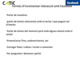 Formes d’incrementar interacció amb Facebook

-Parlar de nosaltres

-parlar de temes relacionats amb el sector i que puguin ser
d'interès

-Parlar de temes del moment però amb alguna relació amb el
sector

-Promocionar fires, esdeveniments, etc

-Carregar fotos i vídeos i incitar a comentar

-Fer preguntes i demanar opinió
 