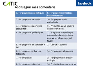 Aconseguir més comentaris
1. Fer preguntes específiques    9. Fer preguntes directes a
                                 determinats fans
2. Fer preguntes tancades        10. Fer preguntes de
                                 preferència
3. Fer preguntes oportunes       11. Preguntar qui va acudir a
(actualitat)                     un esdeveniment
4. Fer preguntes polèmiques      12. Preguntar a aquells que
                                 van acudir a l'esdeveniment
                                 quin va ser el seu moment
                                 favorit
5. Fer preguntes de vertader o   13. Demanar consells
fals
6. Fer preguntes sobre una       14. Fer preguntes humanes
fotografia
7. Fer enquestes                 15. Fer preguntes d'elecció
                                 múltiple
8. Fer preguntes divertides      16. Contestar i prestar atenció
 