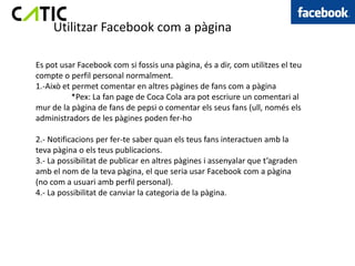 Utilitzar Facebook com a pàgina

Es pot usar Facebook com si fossis una pàgina, és a dir, com utilitzes el teu
compte o perfil personal normalment.
1.-Això et permet comentar en altres pàgines de fans com a pàgina
           *Pex: La fan page de Coca Cola ara pot escriure un comentari al
mur de la pàgina de fans de pepsi o comentar els seus fans (ull, només els
administradors de les pàgines poden fer-ho

2.- Notificacions per fer-te saber quan els teus fans interactuen amb la
teva pàgina o els teus publicacions.
3.- La possibilitat de publicar en altres pàgines i assenyalar que t’agraden
amb el nom de la teva pàgina, el que seria usar Facebook com a pàgina
(no com a usuari amb perfil personal).
4.- La possibilitat de canviar la categoria de la pàgina.
 