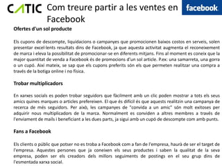 Com treure partir a les ventes en
                Facebook
Ofertes d'un sol producte

Els cupons de descompte, liquidacions o campanyes que promocionen baixos costos en serveis, solen
presentar excel·lents resultats dins de Facebook, ja que aquesta activitat augmenta el reconeixement
de marca i eleva la possibilitat de promocionar-se en diferents mitjans. Fins al moment es coneix que la
major quantitat de venda a Facebook és de promocions d'un sol article. P.ex: una samarreta, una gorra
o un cupó. Així mateix, se sap que els cupons preferits són els que permeten realitzar una compra a
través de la botiga online i no física.

Trobar multiplicadors

En xarxes socials es poden trobar seguidors que fàcilment amb un clic poden mostrar a tots els seus
amics quines marques o articles prefereixen. El que és difícil és que aquests realitzin una campanya de
recerca de més seguidors. Per això, les campanyes de "convida a un amic" són molt exitoses per
adquirir nous multiplicadors de la marca. Normalment es conviden a altres membres a través de
l'enviament de mails i beneficiant a les dues parts, ja sigui amb un cupó de descompte com amb punts.

Fans a Facebook

Els clients o públic que potser no es troba a Facebook com a fan de l'empresa, haurà de ser el target de
l'empresa. Aquestes persones que ja coneixen els seus productes i saben la qualitat de la seva
empresa, poden ser els creadors dels millors seguiments de postings en ​el seu grup dins de
l'esmentada xarxa social.
 