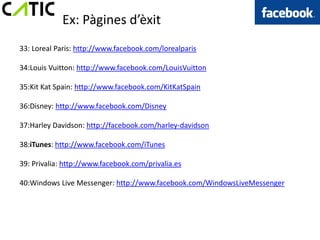 Ex: Pàgines d’èxit
33: Loreal Paris: http://www.facebook.com/lorealparis

34:Louis Vuitton: http://www.facebook.com/LouisVuitton

35:Kit Kat Spain: http://www.facebook.com/KitKatSpain

36:Disney: http://www.facebook.com/Disney

37:Harley Davidson: http://facebook.com/harley-davidson

38:iTunes: http://www.facebook.com/iTunes

39: Privalia: http://www.facebook.com/privalia.es

40:Windows Live Messenger: http://www.facebook.com/WindowsLiveMessenger
 