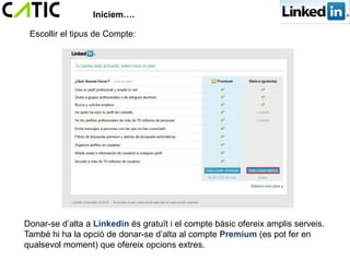 Iniciem….

 Escollir el tipus de Compte:




Donar-se d’alta a Linkedin és gratuït i el compte bàsic ofereix amplis serveis.
També hi ha la opció de donar-se d’alta al compte Premium (es pot fer en
qualsevol moment) que ofereix opcions extres.
 