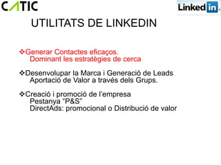 UTILITATS DE LINKEDIN

Generar Contactes eficaços.
  Dominant les estratègies de cerca
Desenvolupar la Marca i Generació de Leads
  Aportació de Valor a través dels Grups.
Creació i promoció de l’empresa
  Pestanya “P&S”
  DirectAds: promocional o Distribució de valor
 