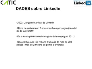 DADES sobre Linkedin


•2003: Llançament oficial de Linkedin

•Ritme de creixement: 2 nous membres per segon (des del
30 de Juny 2011)

•És la xarxa professional més gran del món (Agost 2011)

•Usuaris: Més de 120 milions d’usuaris de més de 200
països i més de 2 milions de perfils d’empresa
 