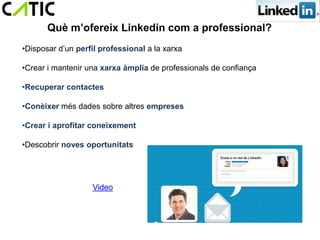 Què m’ofereix Linkedin com a professional?
•Disposar d’un perfil professional a la xarxa

•Crear i mantenir una xarxa àmplia de professionals de confiança

•Recuperar contactes

•Conèixer més dades sobre altres empreses

•Crear i aprofitar coneixement

•Descobrir noves oportunitats




                   Video
 