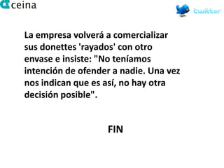 La empresa volverá a comercializar
sus donettes 'rayados' con otro
envase e insiste: "No teníamos
intención de ofender a nadie. Una vez
nos indican que es así, no hay otra
decisión posible".


                   FIN
 