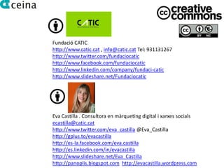 Fundació CATIC
http://www.catic.cat , info@catic.cat Tel: 931131267
http://www.twitter.com/fundaciocatic
http://www.facebook.com/fundaciocatic
http://www.linkedin.com/company/fundaci-catic
http://www.slideshare.net/Fundaciocatic




Eva Castilla . Consultora en màrqueting digital i xarxes socials
ecastilla@catic.cat
http://www.twitter.com/eva_castilla @Eva_Castilla
http://gplus.to/evacastilla
http://es-la.facebook.com/eva.castilla
http://es.linkedin.com/in/evacastilla
http://www.slideshare.net/Eva_Castilla
http://panoplis.blogspot.com http://evacastilla.wordpress.com
 