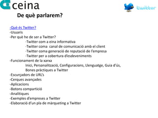 De què parlarem?
-Què és Twitter?
-Usuaris
-Per què he de ser a Twitter?
          ·Twitter com a eina informativa
          ·Twitter coma canal de comunicació amb el client
          ·Twitter coma generació de reputació de l’empresa
          ·Twitter per a cobertura d’esdeveniments
-Funcionament de la xarxa
          Inici, Personalització, Configuracions, Llenguatge, Guia d’ús,
          Bones pràctiques a Twitter
-Escurçadors de URL’s
-Cerques avançades
-Aplicacions
-Botons compartició
-Analítiques
-Exemples d’empreses a Twitter
-Elaboració d’un pla de màrqueting a Twitter
 
