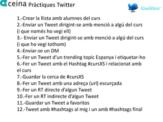 Pràctiques Twitter

1.-Crear la llista amb alumnes del curs
2.-Enviar un Tweet dirigint-se amb menció a algú del curs
(i que només ho vegi ell)
3.- Enviar un Tweet dirigint-se amb menció a algú del curs
(i que ho vegi tothom)
4.-Enviar-se un DM
5.-Fer un Tweet d’un trending topic Espanya i etiquetar-ho
6.-Fer un Tweet amb el Hashtag #cursXS i relacionat amb
el curs
7.-Guardar la cerca de #cursXS
8.-Fer un Tweet amb una adreça (url) escurçada
9.-Fer un RT directe d’algun Tweet
10.-Fer un RT indirecte d’algun Tweet
11.-Guardar un Tweet a favoritos
12.-Tweet amb #hashtags al mig i un amb #hashtags final
 